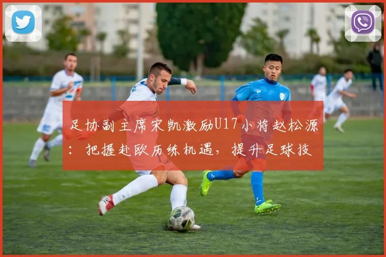 足协副主席宋凯激励U17小将赵松源：把握赴欧历练机遇，提升足球技能